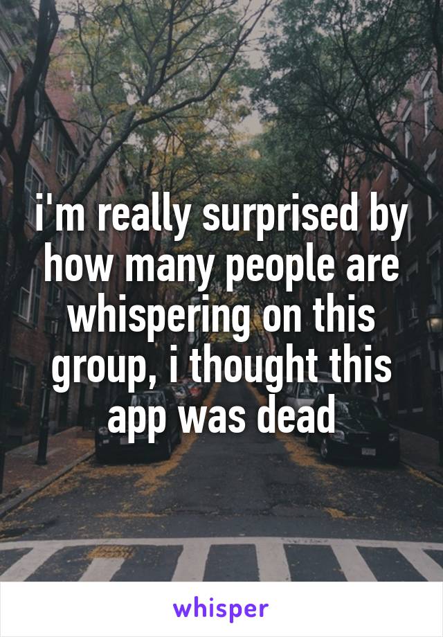 i'm really surprised by how many people are whispering on this group, i thought this app was dead