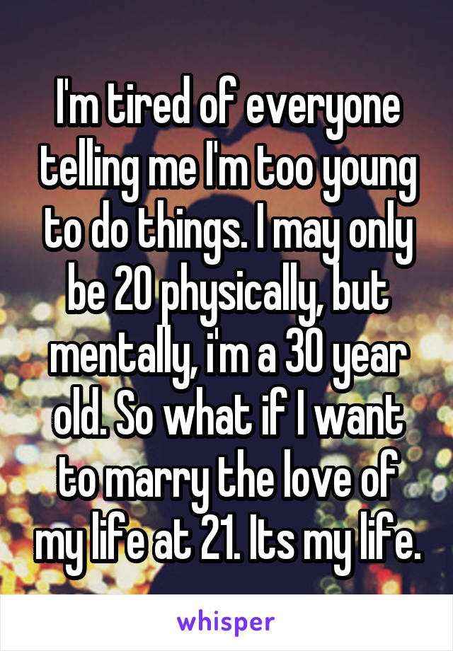 I'm tired of everyone telling me I'm too young to do things. I may only be 20 physically, but mentally, i'm a 30 year old. So what if I want to marry the love of my life at 21. Its my life.