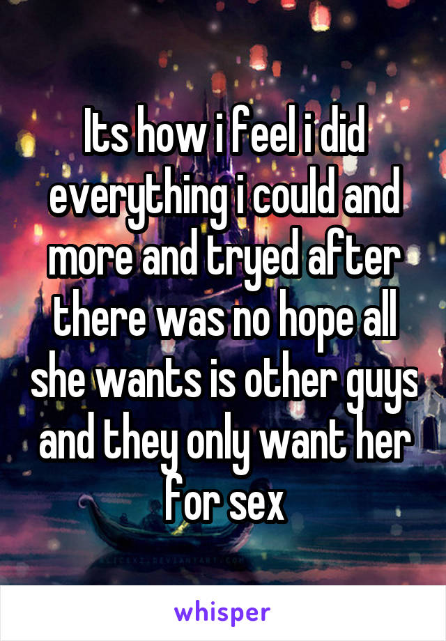 Its how i feel i did everything i could and more and tryed after there was no hope all she wants is other guys and they only want her for sex
