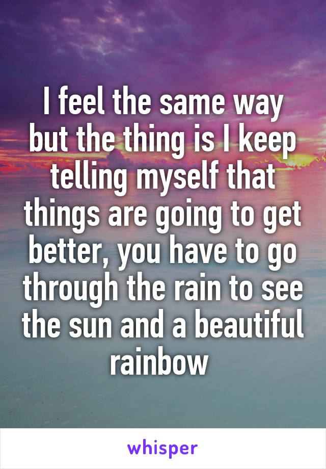 I feel the same way but the thing is I keep telling myself that things are going to get better, you have to go through the rain to see the sun and a beautiful rainbow 