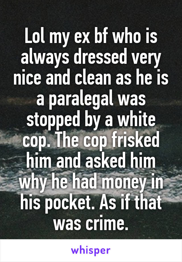 Lol my ex bf who is always dressed very nice and clean as he is a paralegal was stopped by a white cop. The cop frisked him and asked him why he had money in his pocket. As if that was crime.