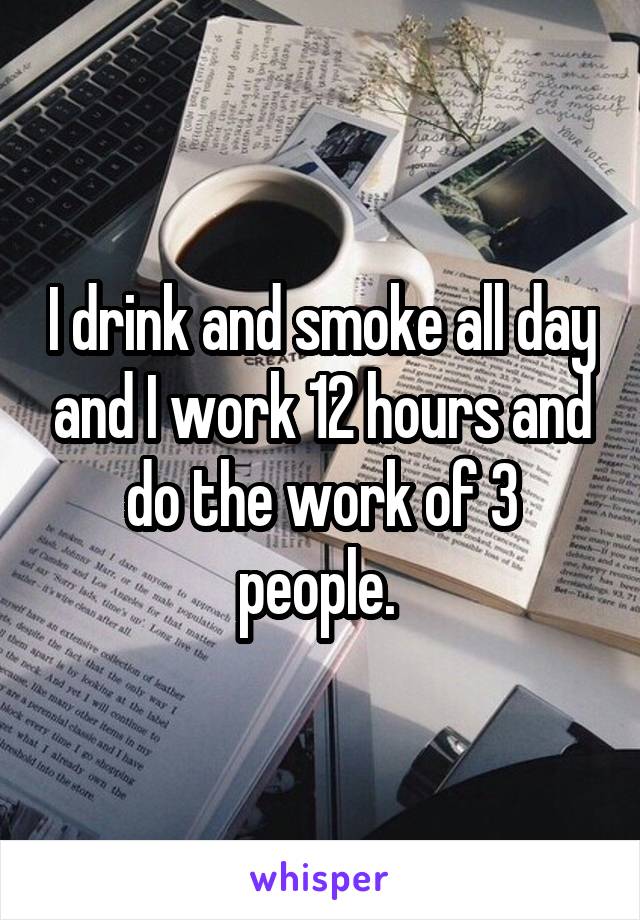 I drink and smoke all day and I work 12 hours and do the work of 3 people. 
