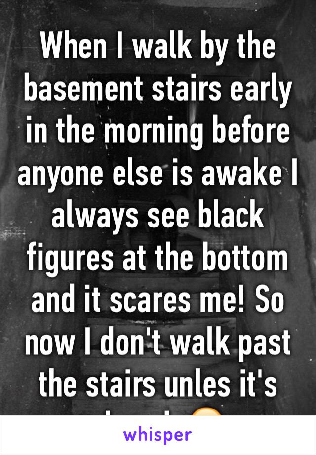 When I walk by the basement stairs early in the morning before anyone else is awake I always see black figures at the bottom and it scares me! So now I don't walk past the stairs unles it's closed. 😖