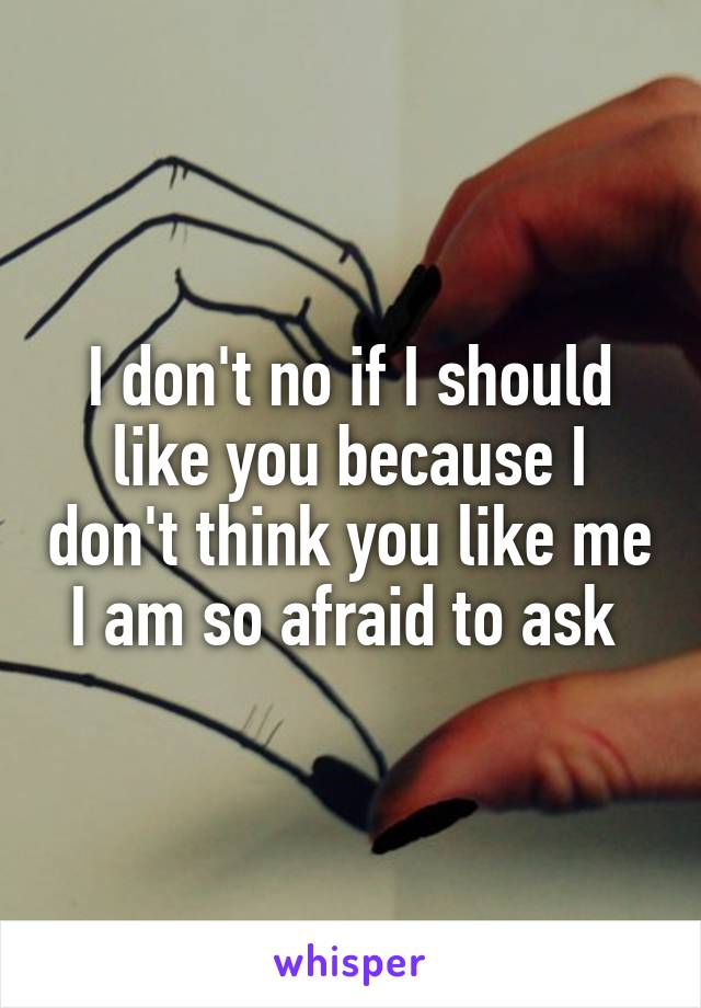 I don't no if I should like you because I don't think you like me I am so afraid to ask 
