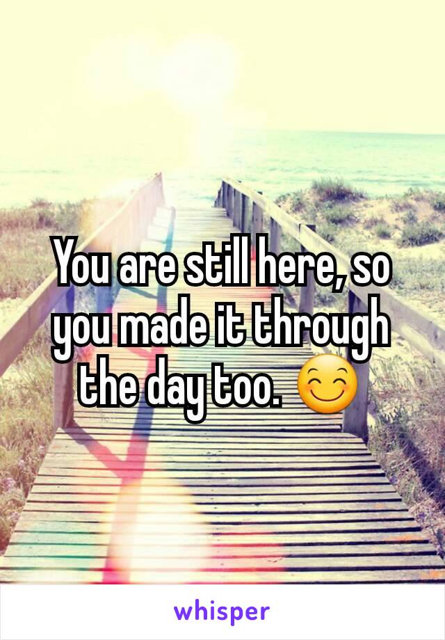 You are still here, so you made it through the day too. 😊