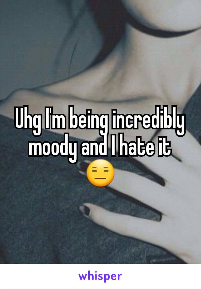 Uhg I'm being incredibly moody and I hate it 😑