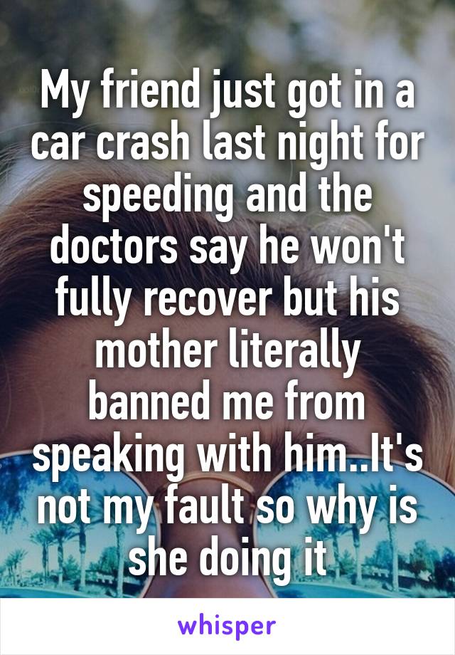 My friend just got in a car crash last night for speeding and the doctors say he won't fully recover but his mother literally banned me from speaking with him..It's not my fault so why is she doing it