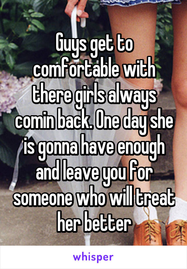 Guys get to comfortable with there girls always comin back. One day she is gonna have enough and leave you for someone who will treat her better