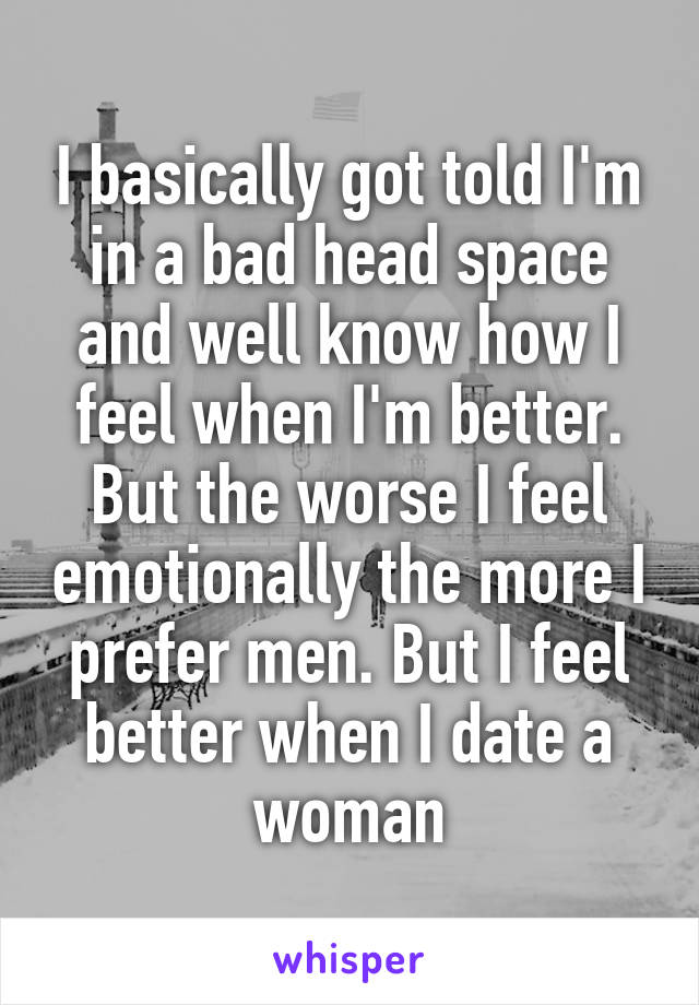 I basically got told I'm in a bad head space and well know how I feel when I'm better. But the worse I feel emotionally the more I prefer men. But I feel better when I date a woman