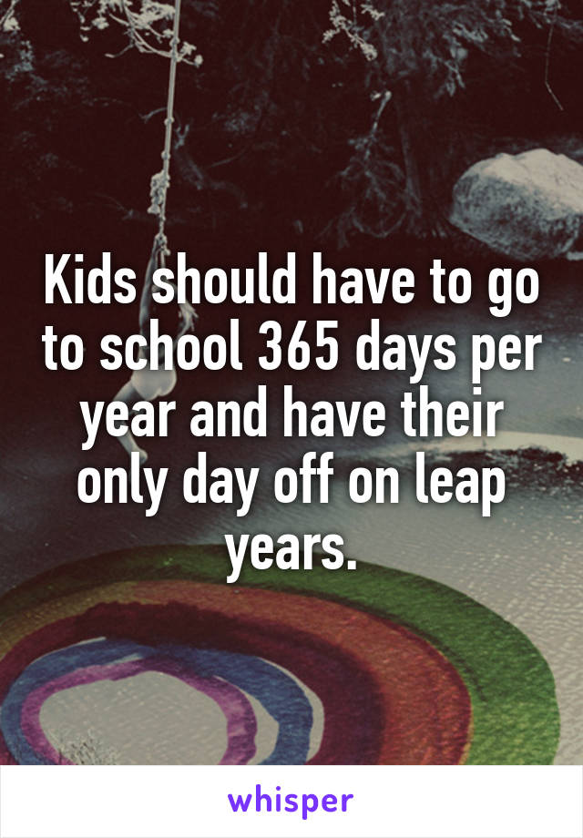 Kids should have to go to school 365 days per year and have their only day off on leap years.