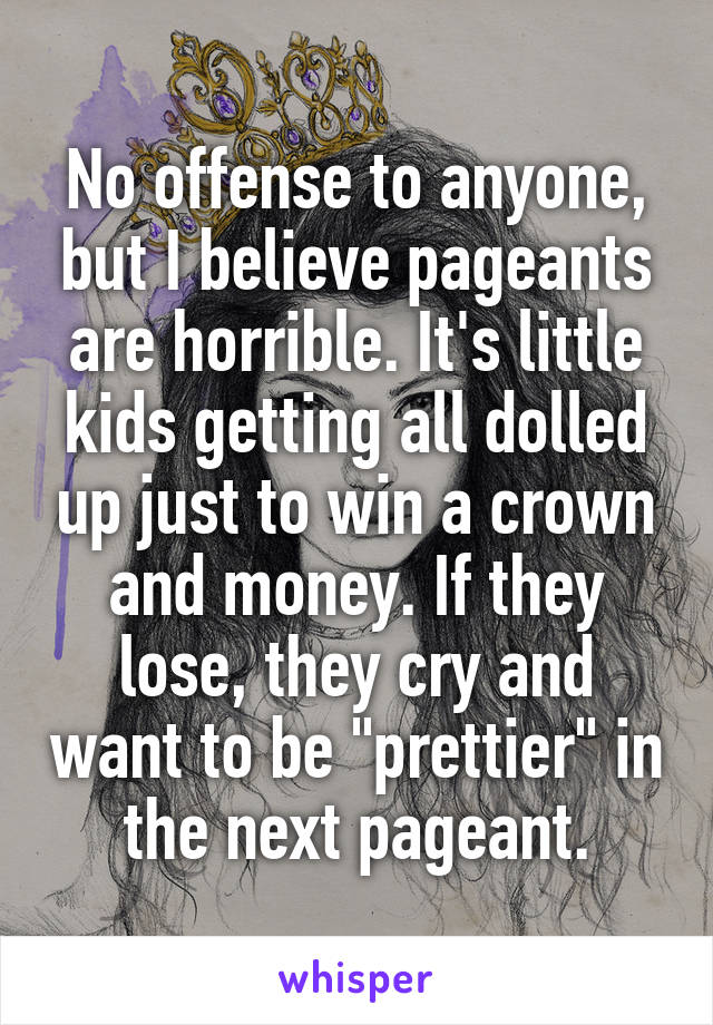 No offense to anyone, but I believe pageants are horrible. It's little kids getting all dolled up just to win a crown and money. If they lose, they cry and want to be "prettier" in the next pageant.