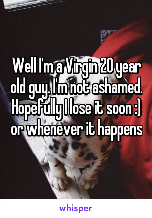 Well I'm a Virgin 20 year old guy. I'm not ashamed. Hopefully I lose it soon :) or whenever it happens 