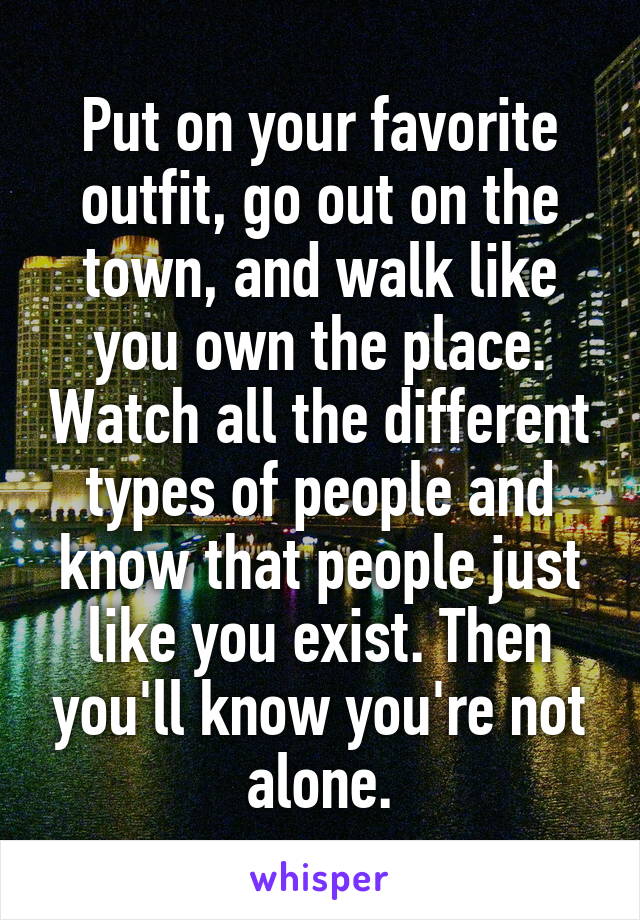 Put on your favorite outfit, go out on the town, and walk like you own the place. Watch all the different types of people and know that people just like you exist. Then you'll know you're not alone.