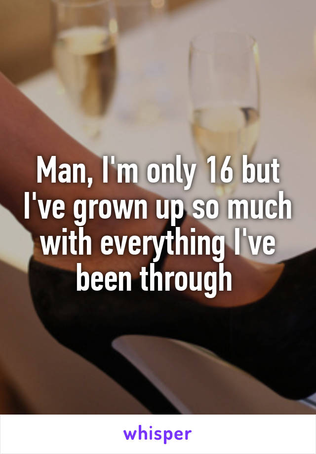 Man, I'm only 16 but I've grown up so much with everything I've been through 