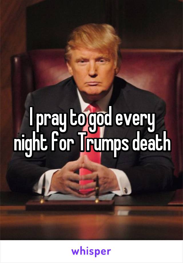 I pray to god every night for Trumps death