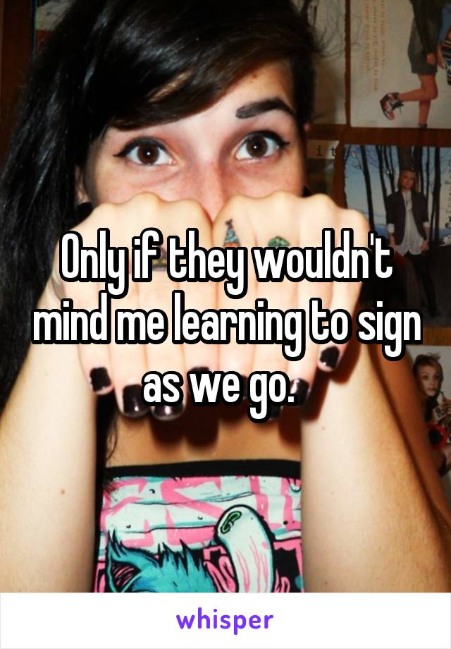 Only if they wouldn't mind me learning to sign as we go.  