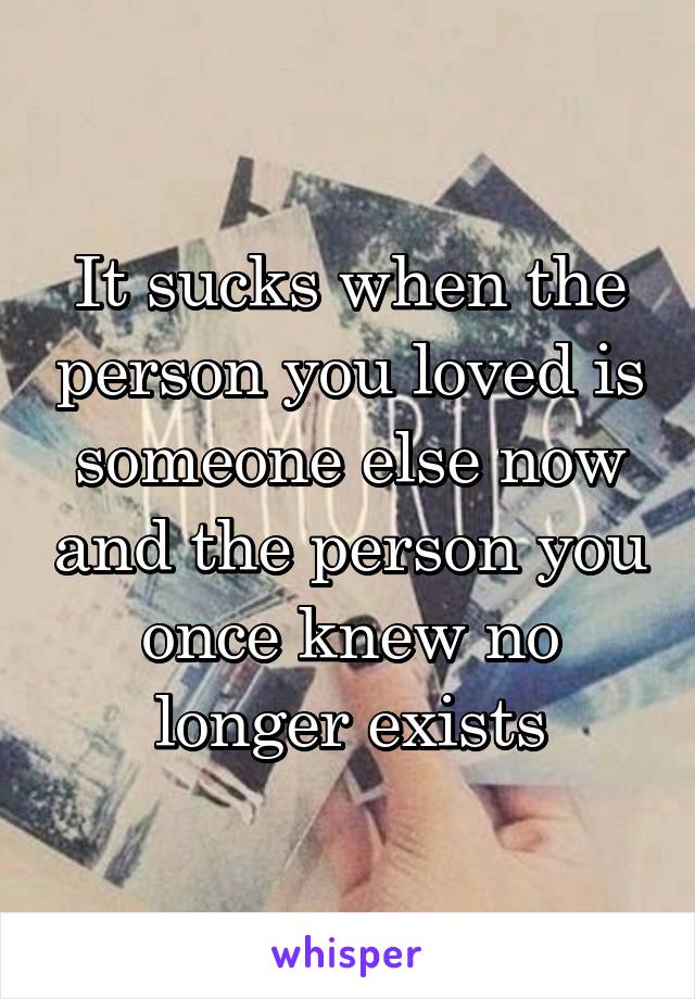 It sucks when the person you loved is someone else now and the person you once knew no longer exists