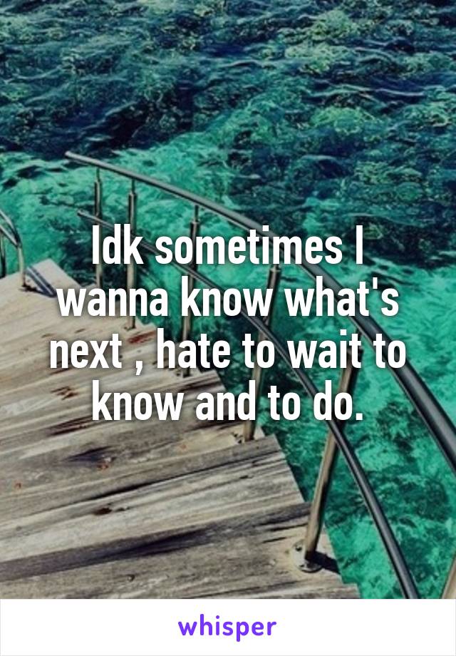 Idk sometimes I wanna know what's next , hate to wait to know and to do.