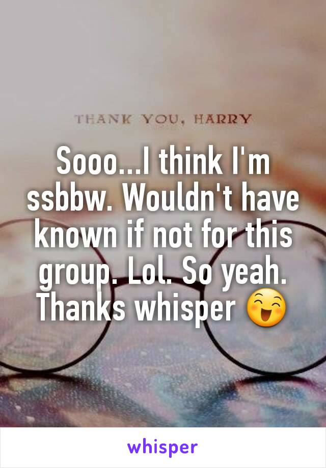 Sooo...I think I'm ssbbw. Wouldn't have known if not for this group. Lol. So yeah. Thanks whisper 😄