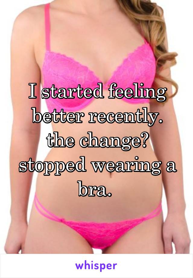 I started feeling better recently.
the change? stopped wearing a bra. 