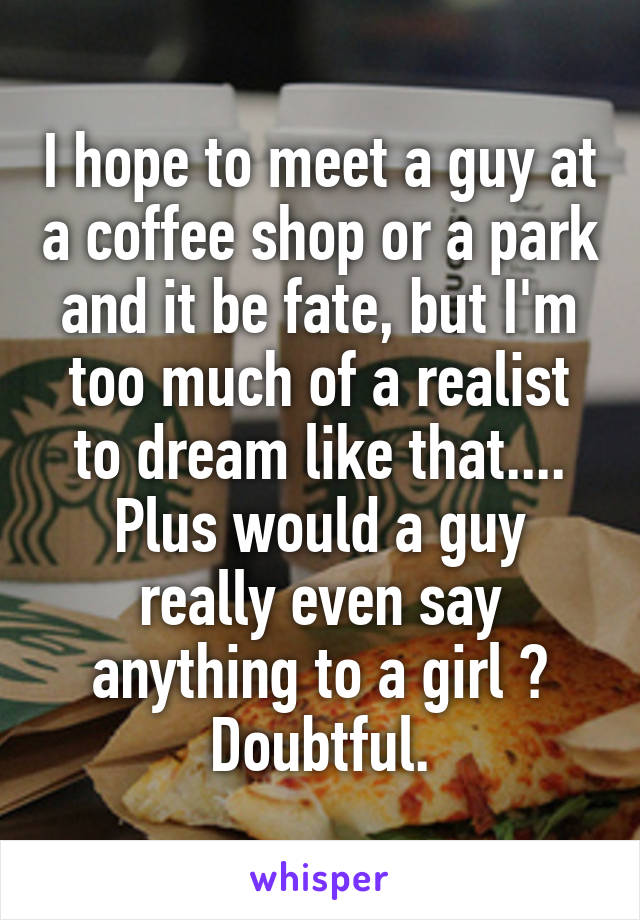 I hope to meet a guy at a coffee shop or a park and it be fate, but I'm too much of a realist to dream like that....
Plus would a guy really even say anything to a girl ? Doubtful.