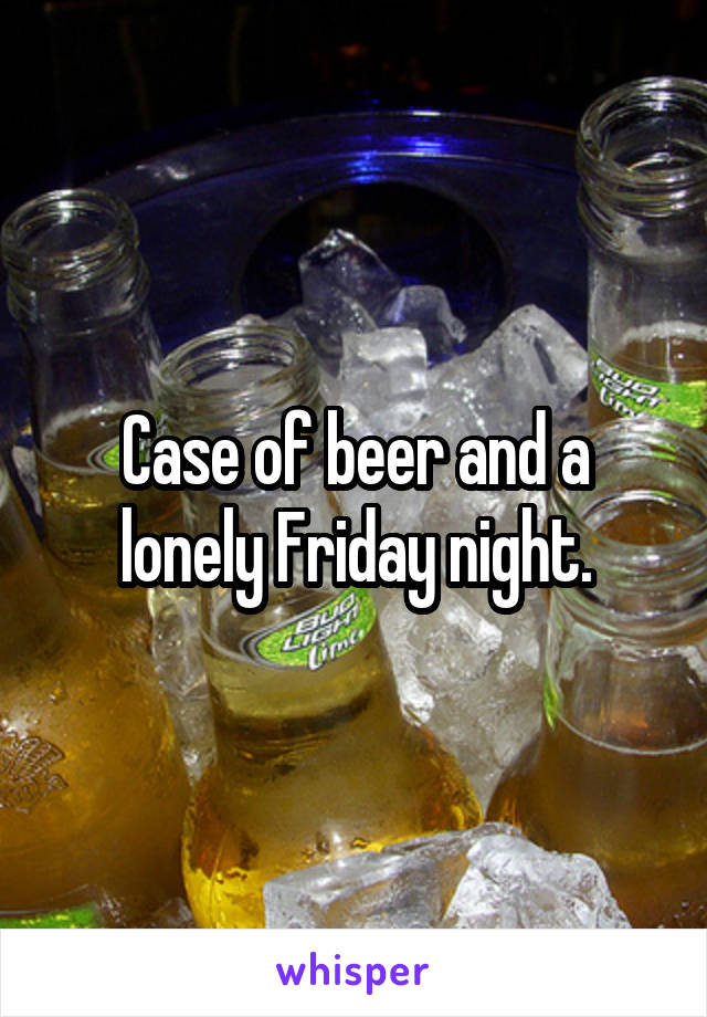 Case of beer and a lonely Friday night.