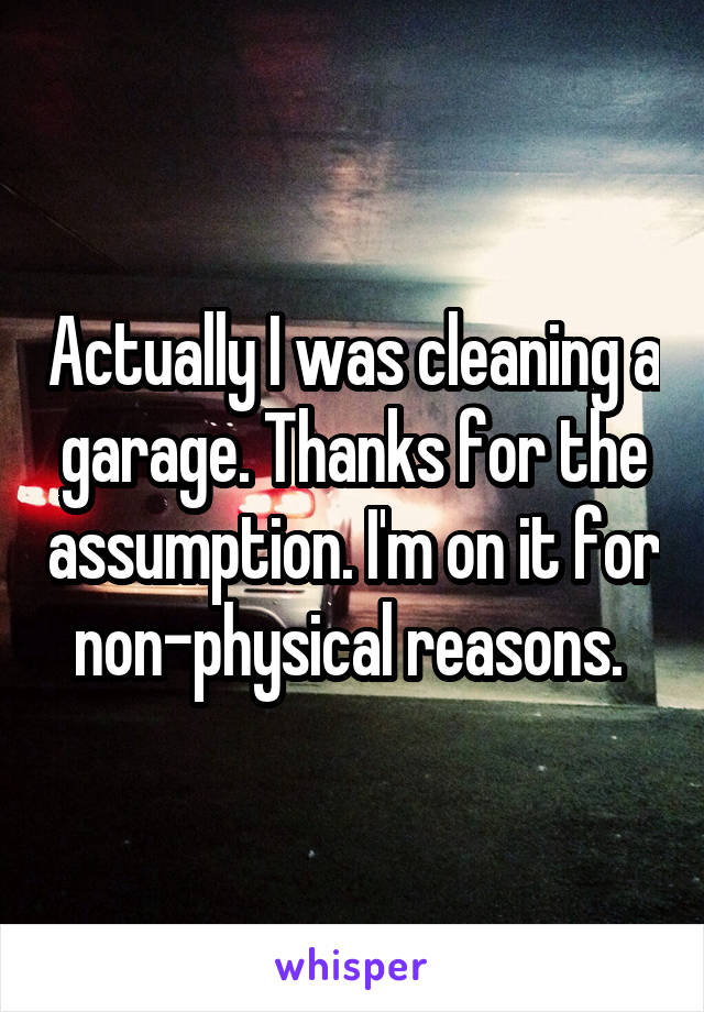 Actually I was cleaning a garage. Thanks for the assumption. I'm on it for non-physical reasons. 