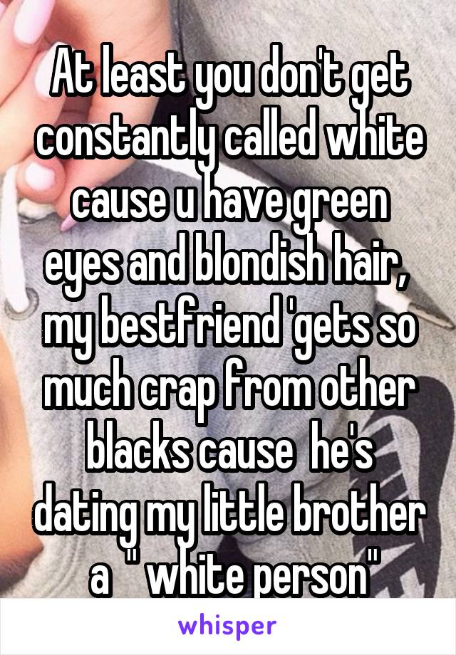 At least you don't get constantly called white cause u have green eyes and blondish hair,  my bestfriend 'gets so much crap from other blacks cause  he's dating my little brother  a  " white person"