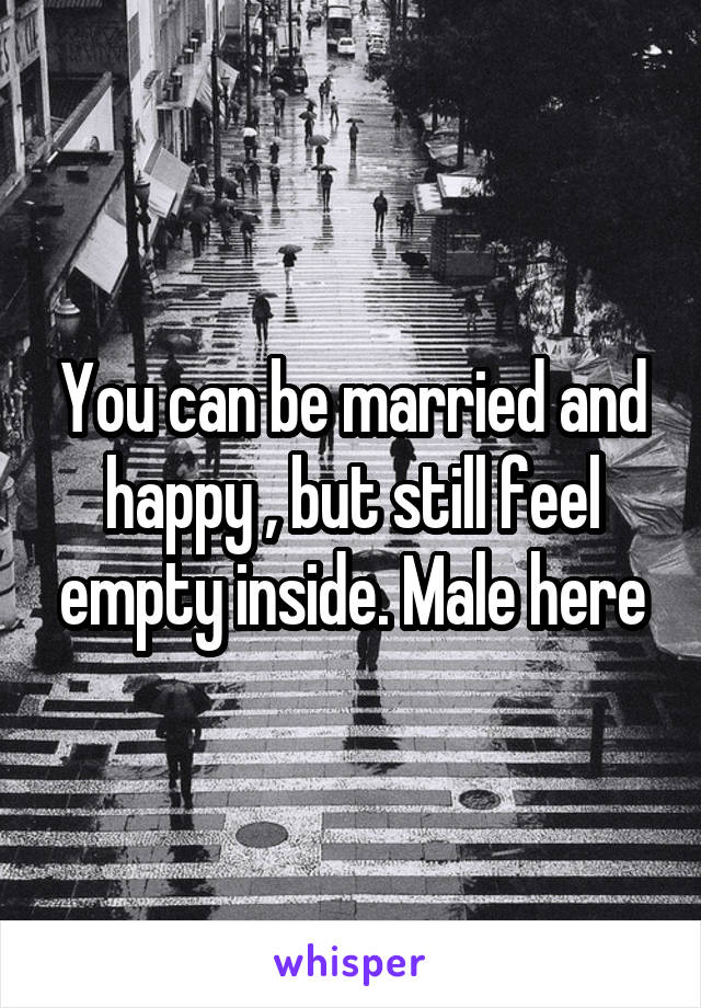 You can be married and happy , but still feel empty inside. Male here