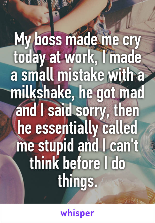 My boss made me cry today at work, I made a small mistake with a milkshake, he got mad and I said sorry, then he essentially called me stupid and I can't think before I do things.