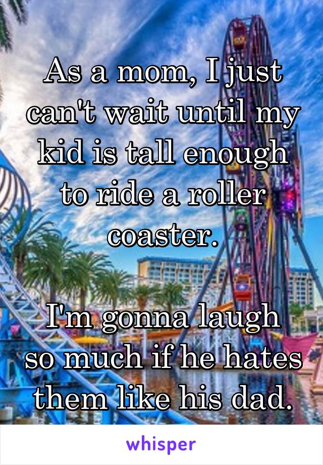 As a mom, I just can't wait until my kid is tall enough to ride a roller coaster.

I'm gonna laugh so much if he hates them like his dad.