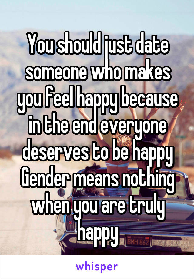 You should just date someone who makes you feel happy because in the end everyone deserves to be happy
Gender means nothing when you are truly happy