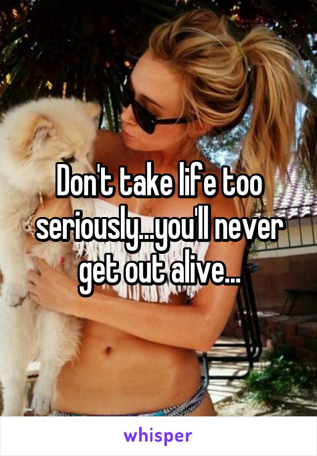 Don't take life too seriously...you'll never get out alive...