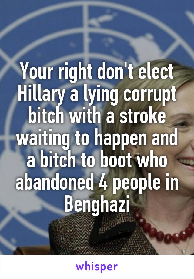 Your right don't elect Hillary a lying corrupt bitch with a stroke waiting to happen and a bitch to boot who abandoned 4 people in Benghazi