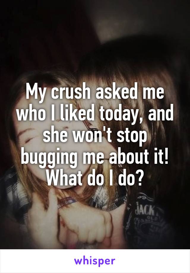 My crush asked me who I liked today, and she won't stop bugging me about it! What do I do?