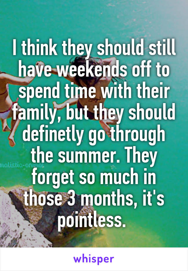 I think they should still have weekends off to spend time with their family, but they should definetly go through the summer. They forget so much in those 3 months, it's pointless. 