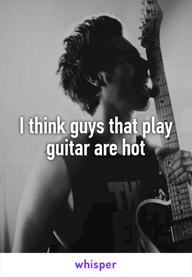 I think guys that play guitar are hot