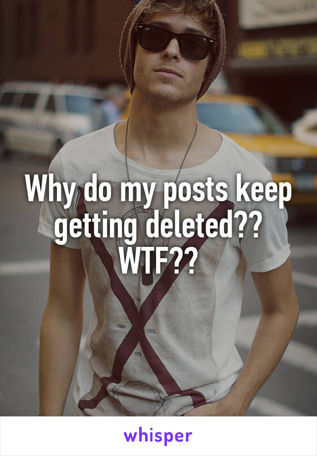 Why do my posts keep getting deleted??
WTF??