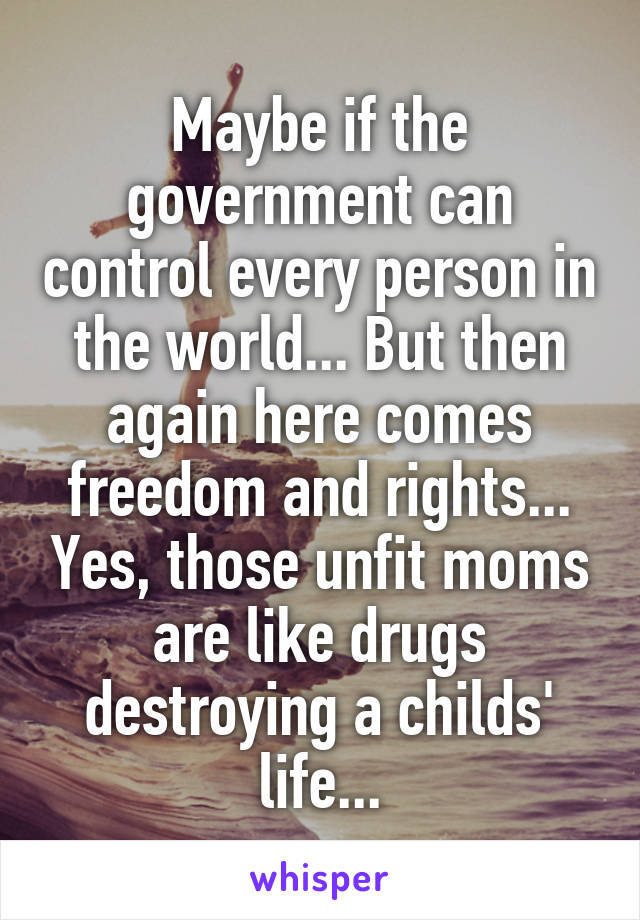 Maybe if the government can control every person in the world... But then again here comes freedom and rights... Yes, those unfit moms are like drugs destroying a childs' life...