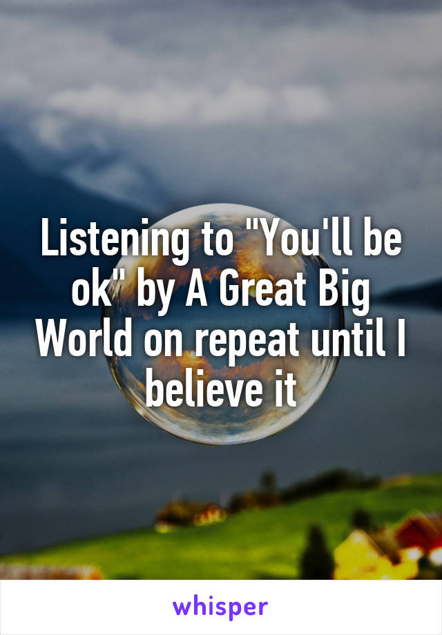 Listening to "You'll be ok" by A Great Big World on repeat until I believe it