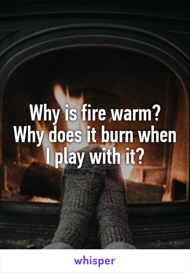 Why is fire warm? Why does it burn when I play with it?