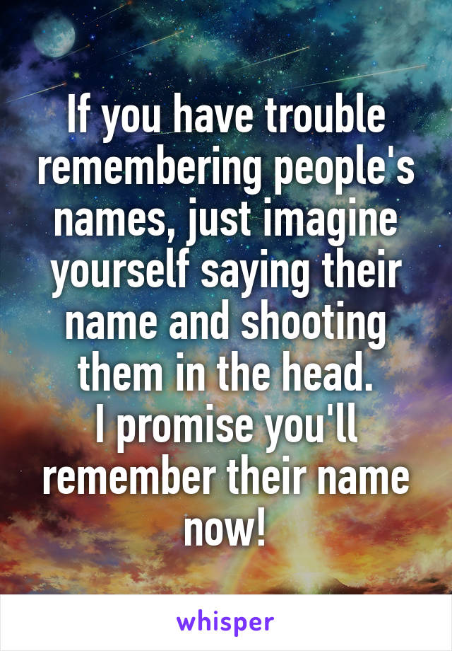 If you have trouble remembering people's names, just imagine yourself saying their name and shooting them in the head.
I promise you'll remember their name now!