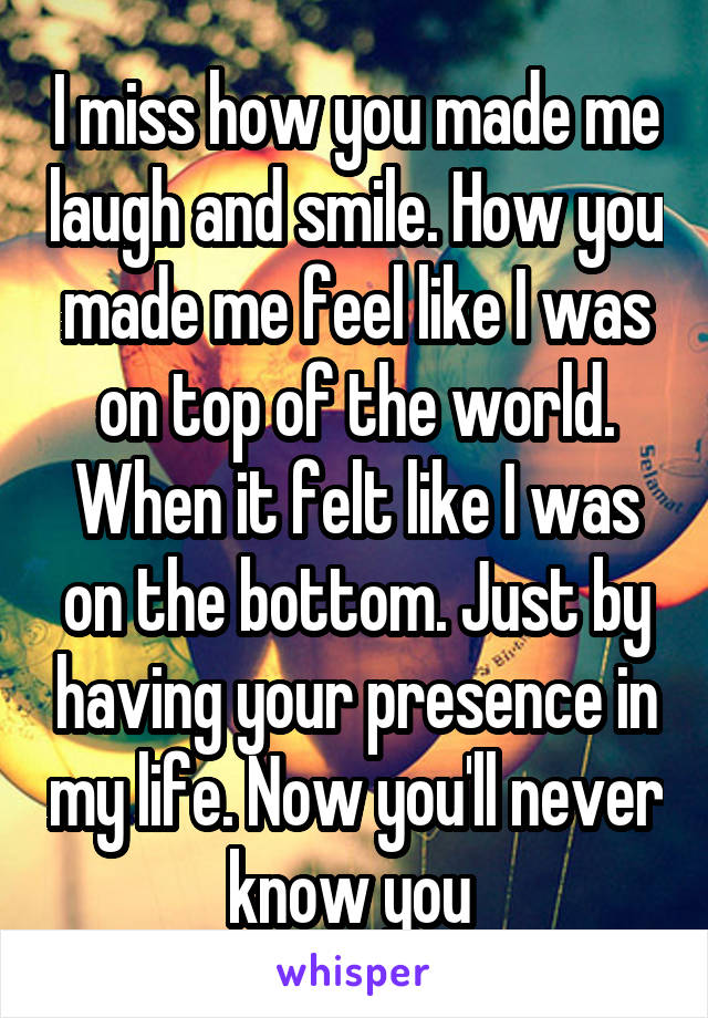 I miss how you made me laugh and smile. How you made me feel like I was on top of the world. When it felt like I was on the bottom. Just by having your presence in my life. Now you'll never know you 