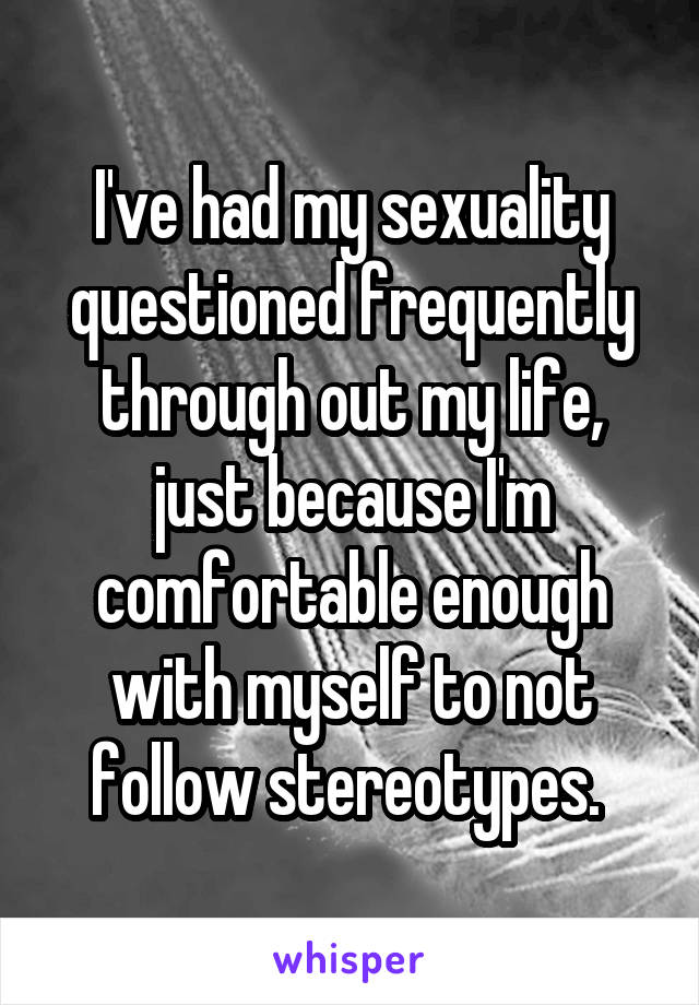 I've had my sexuality questioned frequently through out my life, just because I'm comfortable enough with myself to not follow stereotypes. 