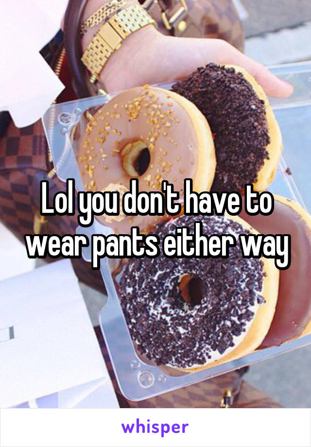 Lol you don't have to wear pants either way