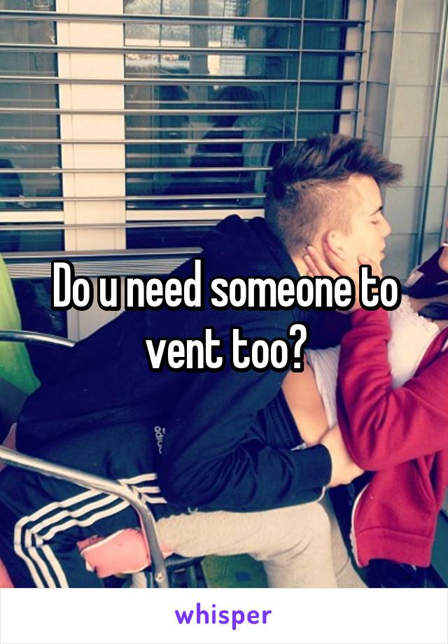 Do u need someone to vent too?