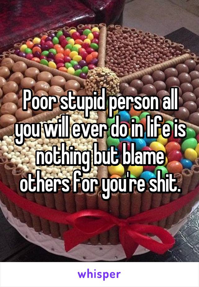 Poor stupid person all you will ever do in life is nothing but blame others for you're shit.