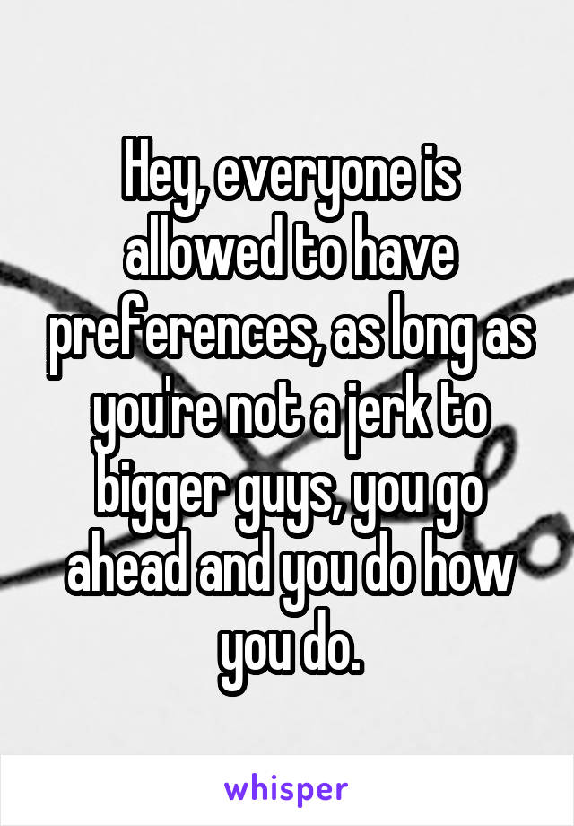 Hey, everyone is allowed to have preferences, as long as you're not a jerk to bigger guys, you go ahead and you do how you do.