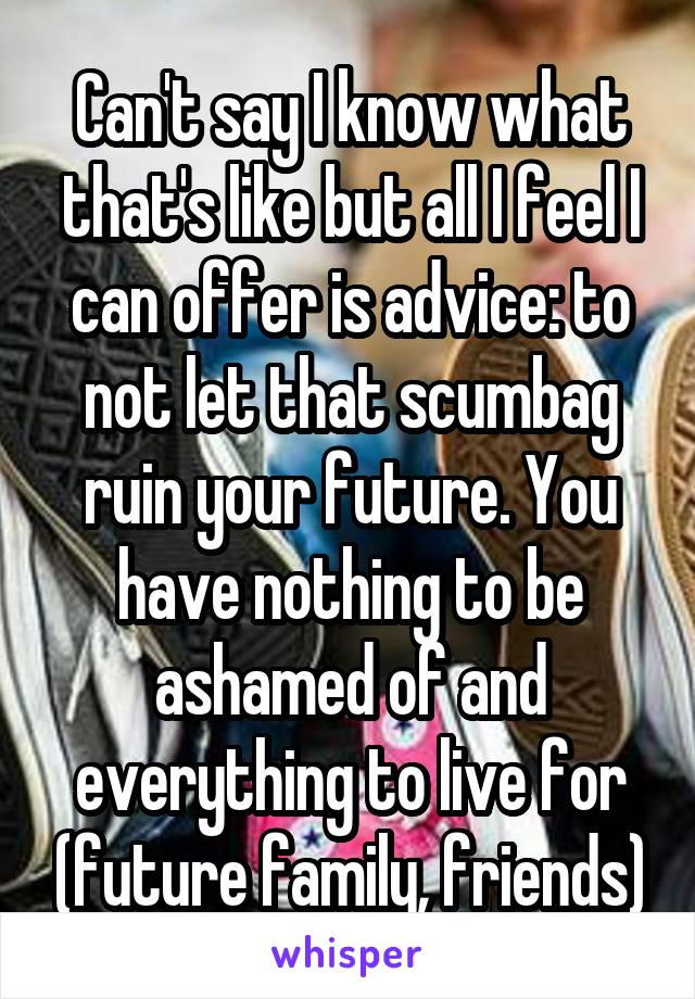 Can't say I know what that's like but all I feel I can offer is advice: to not let that scumbag ruin your future. You have nothing to be ashamed of and everything to live for (future family, friends)