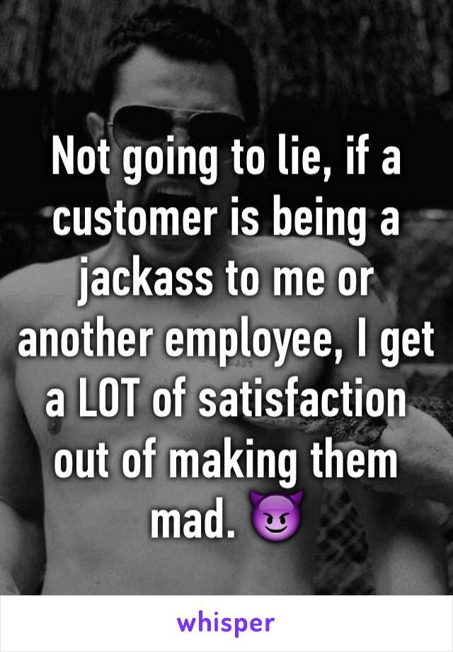 Not going to lie, if a customer is being a jackass to me or another employee, I get a LOT of satisfaction out of making them mad. 😈